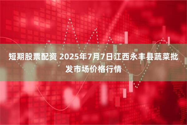 短期股票配资 2025年7月7日江西永丰县蔬菜批发市场价格行情