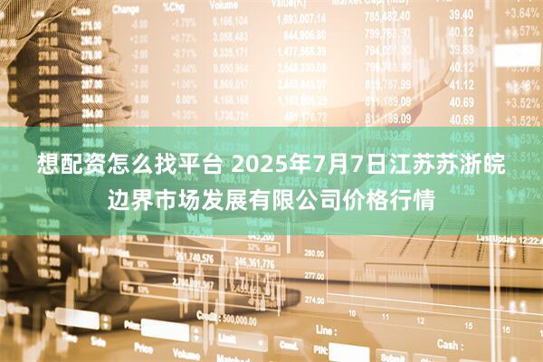 想配资怎么找平台 2025年7月7日江苏苏浙皖边界市场发展有限公司价格行情