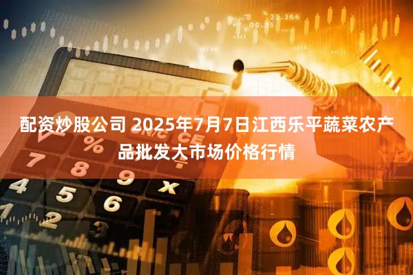 配资炒股公司 2025年7月7日江西乐平蔬菜农产品批发大市场价格行情