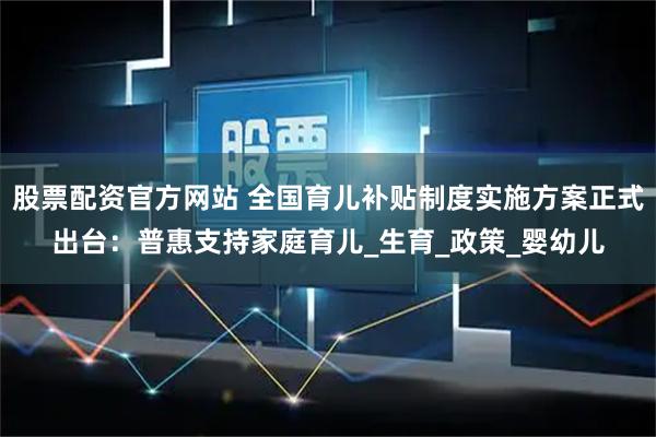股票配资官方网站 全国育儿补贴制度实施方案正式出台：普惠支持家庭育儿_生育_政策_婴幼儿