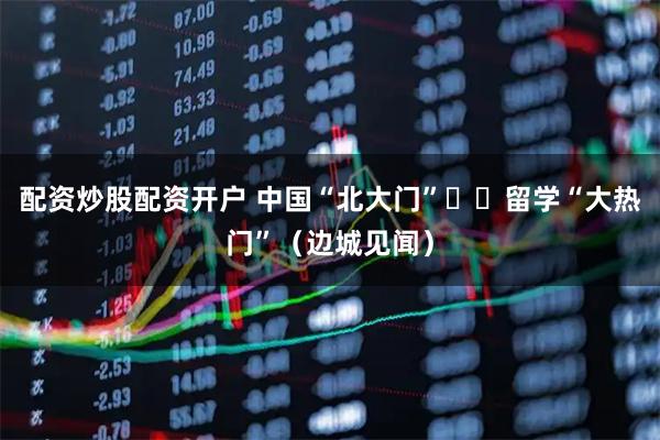 配资炒股配资开户 中国“北大门”  留学“大热门”（边城见闻）