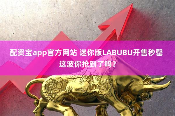 配资宝app官方网站 迷你版LABUBU开售秒罄 这波你抢到了吗？