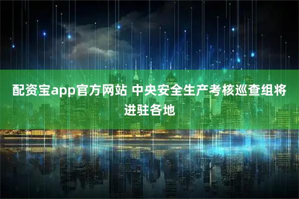 配资宝app官方网站 中央安全生产考核巡查组将进驻各地