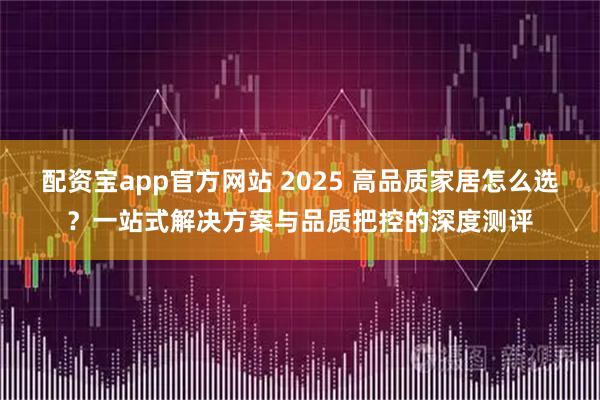 配资宝app官方网站 2025 高品质家居怎么选？一站式解决方案与品质把控的深度测评