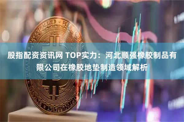 股指配资资讯网 TOP实力：河北顺强橡胶制品有限公司在橡胶地垫制造领域解析