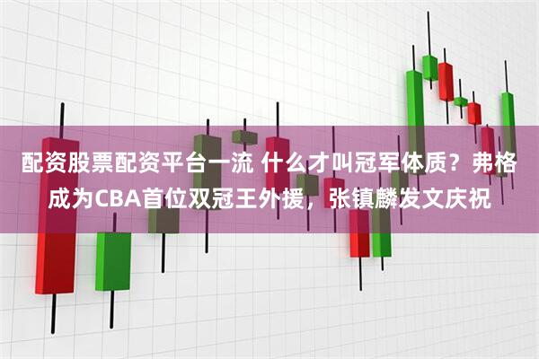 配资股票配资平台一流 什么才叫冠军体质？弗格成为CBA首位双冠王外援，张镇麟发文庆祝
