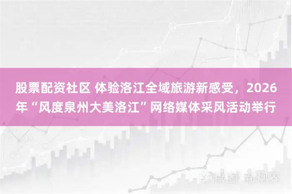 股票配资社区 体验洛江全域旅游新感受，2026年“风度泉州大美洛江”网络媒体采风活动举行