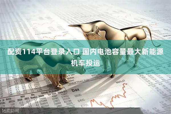 配资114平台登录入口 国内电池容量最大新能源机车投运