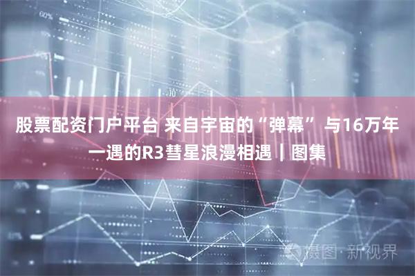 股票配资门户平台 来自宇宙的“弹幕” 与16万年一遇的R3彗星浪漫相遇｜图集