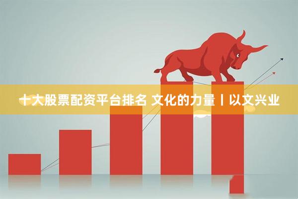 十大股票配资平台排名 文化的力量丨以文兴业