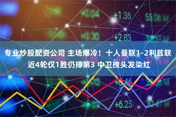 专业炒股配资公司 主场爆冷！十人曼联1-2利兹联 近4轮仅1胜仍排第3 中卫拽头发染红