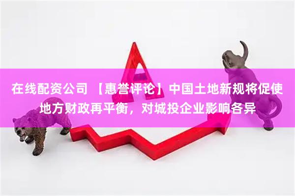 在线配资公司 【惠誉评论】中国土地新规将促使地方财政再平衡，对城投企业影响各异